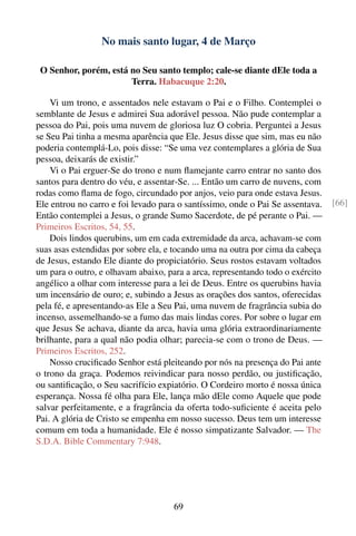 No mais santo lugar, 4 de Março

 O Senhor, porém, está no Seu santo templo; cale-se diante dEle toda a
                       Terra. Habacuque 2:20.

    Vi um trono, e assentados nele estavam o Pai e o Filho. Contemplei o
semblante de Jesus e admirei Sua adorável pessoa. Não pude contemplar a
pessoa do Pai, pois uma nuvem de gloriosa luz O cobria. Perguntei a Jesus
se Seu Pai tinha a mesma aparência que Ele. Jesus disse que sim, mas eu não
poderia contemplá-Lo, pois disse: “Se uma vez contemplares a glória de Sua
pessoa, deixarás de existir.”
    Vi o Pai erguer-Se do trono e num ﬂamejante carro entrar no santo dos
santos para dentro do véu, e assentar-Se. ... Então um carro de nuvens, com
rodas como ﬂama de fogo, circundado por anjos, veio para onde estava Jesus.
Ele entrou no carro e foi levado para o santíssimo, onde o Pai Se assentava.    [66]
Então contemplei a Jesus, o grande Sumo Sacerdote, de pé perante o Pai. —
Primeiros Escritos, 54, 55.
    Dois lindos querubins, um em cada extremidade da arca, achavam-se com
suas asas estendidas por sobre ela, e tocando uma na outra por cima da cabeça
de Jesus, estando Ele diante do propiciatório. Seus rostos estavam voltados
um para o outro, e olhavam abaixo, para a arca, representando todo o exército
angélico a olhar com interesse para a lei de Deus. Entre os querubins havia
um incensário de ouro; e, subindo a Jesus as orações dos santos, oferecidas
pela fé, e apresentando-as Ele a Seu Pai, uma nuvem de fragrância subia do
incenso, assemelhando-se a fumo das mais lindas cores. Por sobre o lugar em
que Jesus Se achava, diante da arca, havia uma glória extraordinariamente
brilhante, para a qual não podia olhar; parecia-se com o trono de Deus. —
Primeiros Escritos, 252.
    Nosso cruciﬁcado Senhor está pleiteando por nós na presença do Pai ante
o trono da graça. Podemos reivindicar para nosso perdão, ou justiﬁcação,
ou santiﬁcação, o Seu sacrifício expiatório. O Cordeiro morto é nossa única
esperança. Nossa fé olha para Ele, lança mão dEle como Aquele que pode
salvar perfeitamente, e a fragrância da oferta todo-suﬁciente é aceita pelo
Pai. A glória de Cristo se empenha em nosso sucesso. Deus tem um interesse
comum em toda a humanidade. Ele é nosso simpatizante Salvador. — The
S.D.A. Bible Commentary 7:948.




                                     69
 