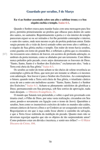 Guardado por seraﬁns, 5 de Março

          Eu vi ao Senhor assentado sobre um alto e sublime trono; e o Seu
                        séquito enchia o templo. Isaías 6:1.

           Quando o Senhor estava para mandar Isaías com uma mensagem para Seu
       povo, permitiu primeiramente ao profeta que olhasse para dentro do santo
       dos santos, no santuário. Repentinamente a porta e o véu interior do templo
       pareceram erguer-se ou ser retirados e foi-lhe permitido contemplar o interior,
       o santo dos santos, onde nem mesmo os pés do profeta poderiam entrar. Então
       surgiu perante ele a visão de Jeová sentado sobre um trono alto e sublime, e
       o séquito de Sua glória enchia o templo. Em redor do trono havia seraﬁns,
       como guardas em torno do grande Rei, e reﬂetiam a glória que os circundava.
[67]   Ao ressoarem seus cânticos de louvor, em acentos de profunda adoração, os
       umbrais da porta tremiam, como se abalados por um terremoto. Com lábios
       nunca poluídos pelo pecado, esses anjos derramavam os louvores de Deus.
       “Santo, Santo, Santo é o Senhor dos Exércitos;” exclamavam eles; “toda a
       Terra está cheia da Sua glória.” Isaías 6:3.
           Os seraﬁns ao redor do trono acham-se tão cheios de solene reverência ao
       contemplar a glória de Deus, que nem por um instante se olham a si mesmos
       com admiração. Seu louvor é para o Senhor dos Exércitos. Ao contemplarem
       o futuro, quando toda a Terra será cheia de Sua glória, o triunfante cântico
       ecoa de um a outro em melodioso acento: “Santo, Santo, Santo é o Senhor
       dos Exércitos.” Isaías 6:3. Acham-se plenamente satisfeitos de gloriﬁcar a
       Deus; permanecendo em Sua presença, sob Seu sorriso de aprovação, nada
       mais desejam. — Obreiros Evangélicos, 21.
           O mundo que Satanás tem pretendido, e sobre o qual tem governado com
       tirania cruel, o Filho de Deus, por uma vasta realização, circundou em Seu
       amor, pondo-o novamente em ligação com o trono de Jeová. Querubins e
       seraﬁns, bem como os inumeráveis exércitos de todos os mundos não caídos,
       entoam cânticos de louvor a Deus e ao Cordeiro ao ser assegurado esse triunfo.
       Regozijaram-se em que à raça caída fosse aberto o caminho da salvação,
       e que a Terra fosse redimida da maldição do pecado. Quanto mais não se
       deveriam regozijar aqueles que são os objetos de tão surpreendente amor!
       Como podemos estar em dúvida e incerteza, e sentir-nos órfãos? — O Maior
       Discurso de Cristo, 104.




                                             70
 