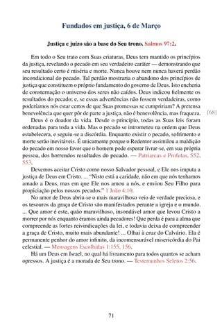Fundados em justiça, 6 de Março

          Justiça e juízo são a base do Seu trono. Salmos 97:2.

     Em todo o Seu trato com Suas criaturas, Deus tem mantido os princípios
da justiça, revelando o pecado em seu verdadeiro caráter — demonstrando que
seu resultado certo é miséria e morte. Nunca houve nem nunca haverá perdão
incondicional do pecado. Tal perdão mostraria o abandono dos princípios de
justiça que constituem o próprio fundamento do governo de Deus. Isto encheria
de consternação o universo dos seres não caídos. Deus indicou ﬁelmente os
resultados do pecado; e, se essas advertências não fossem verdadeiras, como
poderíamos nós estar certos de que Suas promessas se cumpririam? A pretensa
benevolência que quer pôr de parte a justiça, não é benevolência, mas fraqueza.   [68]
     Deus é o doador da vida. Desde o princípio, todas as Suas leis foram
ordenadas para toda a vida. Mas o pecado se intrometeu na ordem que Deus
estabelecera, e seguiu-se a discórdia. Enquanto existir o pecado, sofrimento e
morte serão inevitáveis. É unicamente porque o Redentor assimilou a maldição
do pecado em nosso favor que o homem pode esperar livrar-se, em sua própria
pessoa, dos horrendos resultados do pecado. — Patriarcas e Profetas, 552,
553.
     Devemos aceitar Cristo como nosso Salvador pessoal, e Ele nos imputa a
justiça de Deus em Cristo. ... “Nisto está a caridade, não em que nós tenhamos
amado a Deus, mas em que Ele nos amou a nós, e enviou Seu Filho para
propiciação pelos nossos pecados.” 1 João 4:10.
     No amor de Deus abriu-se o mais maravilhoso veio de verdade preciosa, e
os tesouros da graça de Cristo são manifestados perante a igreja e o mundo.
... Que amor é este, quão maravilhoso, insondável amor que levou Cristo a
morrer por nós enquanto éramos ainda pecadores! Que perda é para a alma que
compreende as fortes reivindicações da lei, e todavia deixa de compreender
a graça de Cristo, muito mais abundante! ... Olhai à cruz do Calvário. Ela é
permanente penhor do amor inﬁnito, da incomensurável misericórdia do Pai
celestial. — Mensagens Escolhidas 1:155, 156.
     Há um Deus em Israel, no qual há livramento para todos quantos se acham
opressos. A justiça é a morada de Seu trono. — Testemunhos Seletos 2:56.




                                      71
 