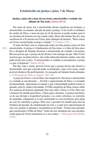 Estabelecido em justiça e juízo, 7 de Março

          Justiça e juízo são a base do teu trono; misericórdia e verdade vão
                           adiante do Teu rosto. Salmos 89:14.

           Por meio de Jesus, foi a misericórdia divina manifesta aos homens; a
       misericórdia, no entanto, não pôs de parte a justiça. A lei revela os atributos
       do caráter de Deus, e nem um jota ou til da mesma se podia mudar, para ir
       ao encontro do homem em seu estado caído. Deus não mudou Sua lei, mas
       sacriﬁcou-Se a Si mesmo em Cristo, para redenção do homem. “Deus estava
       em Cristo reconciliando consigo o mundo.” 2 Coríntios 5:19. ...
           O amor de Deus tem-se expressado tanto em Sua justiça como em Sua
[69]   misericórdia. A justiça é o fundamento de Seu trono, e o fruto de Seu amor.
       Era o desígnio de Satanás divorciar a misericórdia da verdade e da justiça.
       Buscou provar que a justiça da lei divina é um inimigo da paz. Mas Cristo
       mostrou que, no plano divino, elas estão indissoluvelmente unidas; uma não
       pode existir sem a outra. “A misericórdia e a verdade se encontraram; a justiça
       e a paz se beijaram.” Salmos 85:10.
           Por Sua vida e morte, provou Cristo que a justiça divina não destrói a
       misericórdia, mas que o pecado pode ser perdoado, e que a lei é justa, sendo
       possível obedecer-lhe perfeitamente. As acusações de Satanás foram refutadas.
       — O Desejado de Todas as Nações, 762, 763.
           A graça de Cristo e a lei de Deus são inseparáveis. Em Jesus a misericórdia
       e a verdade se encontraram. ... Era Ele o representante de Deus e o exemplo
       da humanidade. Apresentou ao mundo o que a humanidade poderia tornar-se
       quando, pela fé, unida à divindade. O Filho unigênito de Deus tomou sobre
       Si a natureza do homem, plantando Sua cruz entre a Terra e o Céu. Pela cruz
       o homem foi atraído para Deus, e Deus para o homem. A justiça transferiu-
       se de sua elevada e respeitável posição, e as cortes celestiais, os exércitos
       da santidade, achegaram-se à cruz, prostrando-se com reverência; pois junto
       da cruz foi satisfeita a justiça. Pela cruz o pecador foi atraído para fora da
       fortaleza do pecado, da confederação do mal, e a cada nova aproximação da
       cruz seu coração se abranda e em penitência ele brada: “Foram meus pecados
       que cruciﬁcaram o Filho de Deus.” Junto da cruz abandona ele seus pecados,
       e pela graça de Cristo transforma-se o seu caráter. — Mensagens Escolhidas
       1:349.




                                             72
 