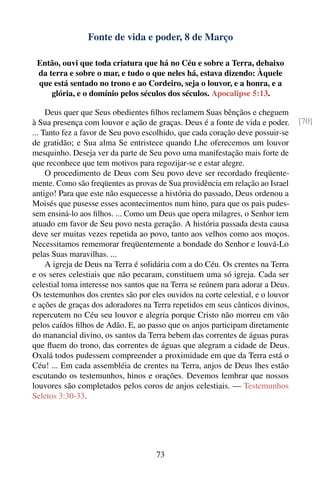 Fonte de vida e poder, 8 de Março

 Então, ouvi que toda criatura que há no Céu e sobre a Terra, debaixo
 da terra e sobre o mar, e tudo o que neles há, estava dizendo: Àquele
 que está sentado no trono e ao Cordeiro, seja o louvor, e a honra, e a
     glória, e o domínio pelos séculos dos séculos. Apocalipse 5:13.

     Deus quer que Seus obedientes ﬁlhos reclamem Suas bênçãos e cheguem
à Sua presença com louvor e ação de graças. Deus é a fonte de vida e poder.      [70]
... Tanto fez a favor de Seu povo escolhido, que cada coração deve possuir-se
de gratidão; e Sua alma Se entristece quando Lhe oferecemos um louvor
mesquinho. Deseja ver da parte de Seu povo uma manifestação mais forte de
que reconhece que tem motivos para regozijar-se e estar alegre.
     O procedimento de Deus com Seu povo deve ser recordado freqüente-
mente. Como são freqüentes as provas de Sua providência em relação ao Israel
antigo! Para que este não esquecesse a história do passado, Deus ordenou a
Moisés que pusesse esses acontecimentos num hino, para que os pais pudes-
sem ensiná-lo aos ﬁlhos. ... Como um Deus que opera milagres, o Senhor tem
atuado em favor de Seu povo nesta geração. A história passada desta causa
deve ser muitas vezes repetida ao povo, tanto aos velhos como aos moços.
Necessitamos rememorar freqüentemente a bondade do Senhor e louvá-Lo
pelas Suas maravilhas. ...
     A igreja de Deus na Terra é solidária com a do Céu. Os crentes na Terra
e os seres celestiais que não pecaram, constituem uma só igreja. Cada ser
celestial toma interesse nos santos que na Terra se reúnem para adorar a Deus.
Os testemunhos dos crentes são por eles ouvidos na corte celestial, e o louvor
e ações de graças dos adoradores na Terra repetidos em seus cânticos divinos,
repercutem no Céu seu louvor e alegria porque Cristo não morreu em vão
pelos caídos ﬁlhos de Adão. E, ao passo que os anjos participam diretamente
do manancial divino, os santos da Terra bebem das correntes de águas puras
que ﬂuem do trono, das correntes de águas que alegram a cidade de Deus.
Oxalá todos pudessem compreender a proximidade em que da Terra está o
Céu! ... Em cada assembléia de crentes na Terra, anjos de Deus lhes estão
escutando os testemunhos, hinos e orações. Devemos lembrar que nossos
louvores são completados pelos coros de anjos celestiais. — Testemunhos
Seletos 3:30-33.




                                     73
 