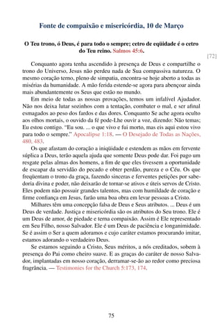 Fonte de compaixão e misericórdia, 10 de Março

O Teu trono, ó Deus, é para todo o sempre; cetro de eqüidade é o cetro
                      do Teu reino. Salmos 45:6.
                                                                                   [72]
    Conquanto agora tenha ascendido à presença de Deus e compartilhe o
trono do Universo, Jesus não perdeu nada de Sua compassiva natureza. O
mesmo coração terno, pleno de simpatia, encontra-se hoje aberto a todas as
misérias da humanidade. A mão ferida estende-se agora para abençoar ainda
mais abundantemente os Seus que estão no mundo.
    Em meio de todas as nossas provações, temos um infalível Ajudador.
Não nos deixa lutar sozinhos com a tentação, combater o mal, e ser aﬁnal
esmagados ao peso dos fardos e das dores. Conquanto Se ache agora oculto
aos olhos mortais, o ouvido da fé pode-Lhe ouvir a voz, dizendo: Não temas;
Eu estou contigo. “Eu sou. ... o que vivo e fui morto, mas eis aqui estou vivo
para todo o sempre.” Apocalipse 1:18. — O Desejado de Todas as Nações,
480, 483.
    Os que afastam do coração a iniqüidade e estendem as mãos em fervente
súplica a Deus, terão aquela ajuda que somente Deus pode dar. Foi pago um
resgate pelas almas dos homens, a ﬁm de que eles tivessem a oportunidade
de escapar da servidão do pecado e obter perdão, pureza e o Céu. Os que
freqüentam o trono da graça, fazendo sinceras e ferventes petições por sabe-
doria divina e poder, não deixarão de tornar-se ativos e úteis servos de Cristo.
Eles podem não possuir grandes talentos, mas com humildade de coração e
ﬁrme conﬁança em Jesus, farão uma boa obra em levar pessoas a Cristo.
    Milhares têm uma concepção falsa de Deus e Seus atributos. ... Deus é um
Deus de verdade. Justiça e misericórdia são os atributos do Seu trono. Ele é
um Deus de amor, de piedade e terna compaixão. Assim é Ele representado
em Seu Filho, nosso Salvador. Ele é um Deus de paciência e longanimidade.
Se é assim o Ser a quem adoramos e cujo caráter estamos procurando imitar,
estamos adorando o verdadeiro Deus.
    Se estamos seguindo a Cristo, Seus méritos, a nós creditados, sobem à
presença do Pai como cheiro suave. E as graças do caráter de nosso Salva-
dor, implantadas em nosso coração, derramar-se-ão ao redor como preciosa
fragrância. — Testimonies for the Church 5:173, 174.




                                      75
 