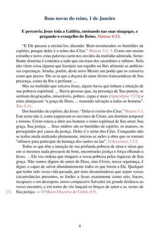 Boas novas do reino, 1 de Janeiro

         E percorria Jesus toda a Galiléia, ensinando nas suas sinagogas, e
                  pregando o evangelho do Reino. Mateus 4:23.

          “E Ele passou a ensiná-los, dizendo: Bem-aventurados os humildes de
      espírito, porque deles é o reino dos Céus.” Mateus 5:2, 3. Como um ensino
      estranho e novo, estas palavras caem nos ouvidos da multidão admirada. Seme-
      lhante doutrina é contrária a tudo que ouviram dos sacerdotes e rabinos. Nela
      não vêem coisa alguma que lisonjeie seu orgulho ou lhes alimente as ambicio-
      sas esperanças. Irradia, porém, deste novo Mestre um poder que os conserva
      como que presos. Dir-se-ia que a doçura do amor divino transcendesse de Sua
      presença, como da ﬂor o perfume. ...
          Mas na multidão que cercava Jesus, alguns havia que tinham a intuição de
      sua pobreza espiritual. ... Havia pessoas que, na presença de Sua pureza, se
      sentiam desgraçadas, miseráveis, pobres, cegas e nuas (Apocalipse 3:17); e
      estas almejavam “a graça de Deus, ... trazendo salvação a todos os homens”.
      Tito 2:11.
          Dos humildes de espírito, diz Jesus: “Deles é o reino dos Céus.” Mateus 5:3.
      Este reino não é, como esperavam os ouvintes de Cristo, um domínio temporal
      e terreno. Cristo estava a abrir aos homens o reino espiritual de Seu amor, Sua
      graça, Sua justiça. ... Seus súditos são os humildes de espírito, os mansos, os
      perseguidos por causa da justiça. Deles é o reino dos Céus. Conquanto não
      se tenha ainda realizado plenamente, iniciou-se neles a obra que os tornará
      “idôneos para participar da herança dos santos na luz”. Colossences 1:12.
          Todos os que têm a intuição de sua profunda pobreza de alma e vêem que
      em si mesmos nada possuem de bom, encontrarão justiça e força olhando a
      Jesus. ... Ele vos ordena que troqueis a vossa pobreza pelas riquezas de Sua
      graça. Não somos dignos do amor de Deus, mas Cristo, nossa segurança, é
      digno, e capaz de salvar abundantemente todos os que forem a Ele. Qualquer
      que tenha sido vossa vida passada, por mais desanimadoras que sejam vossas
      circunstâncias presentes, se fordes a Jesus exatamente como sois, fracos,
      incapazes e em desespero, nosso compassivo Salvador irá grande distância ao
      vosso encontro, e em torno de vós lançará os braços de amor e as vestes de
[3]   Sua justiça. — O Maior Discurso de Cristo, 6-9.




                                             4
 