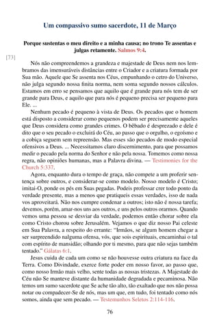 Um compassivo sumo sacerdote, 11 de Março

       Porque sustentas o meu direito e a minha causa; no trono Te assentas e
                           julgas retamente. Salmos 9:4.
[73]
           Nós não compreendemos a grandeza e majestade de Deus nem nos lem-
       bramos das imensuráveis distâncias entre o Criador e a criatura formada por
       Sua mão. Aquele que Se assenta nos Céus, empunhando o cetro do Universo,
       não julga segundo nossa ﬁnita norma, nem soma segundo nossos cálculos.
       Estamos em erro se pensamos que aquilo que é grande para nós tem de ser
       grande para Deus, e aquilo que para nós é pequeno precisa ser pequeno para
       Ele. ...
           Nenhum pecado é pequeno à vista de Deus. Os pecados que o homem
       está disposto a considerar como pequenos podem ser precisamente aqueles
       que Deus considera como grandes crimes. O bêbado é desprezado e dele é
       dito que o seu pecado o excluirá do Céu, ao passo que o orgulho, o egoísmo e
       a cobiça seguem sem repreensão. Mas esses são pecados de modo especial
       ofensivos a Deus. ... Necessitamos claro discernimento, para que possamos
       medir o pecado pela norma do Senhor e não pela nossa. Tomemos como nossa
       regra, não opiniões humanas, mas a Palavra divina. — Testimonies for the
       Church 5:337.
           Agora, enquanto dura o tempo de graça, não compete a um proferir sen-
       tença sobre outros, e considerar-se como modelo. Nosso modelo é Cristo;
       imitai-O, ponde os pés em Suas pegadas. Podeis professar crer todo ponto da
       verdade presente, mas a menos que pratiqueis essas verdades, isso de nada
       vos aproveitará. Não nos cumpre condenar a outros; isto não é nossa tarefa;
       devemos, porém, amar-nos uns aos outros, e uns pelos outros orarmos. Quando
       vemos uma pessoa se desviar da verdade, podemos então chorar sobre ela
       como Cristo chorou sobre Jerusalém. Vejamos o que diz nosso Pai celeste
       em Sua Palavra, a respeito do errante: “Irmãos, se algum homem chegar a
       ser surpreendido nalguma ofensa, vós, que sois espirituais, encaminhai o tal
       com espírito de mansidão; olhando por ti mesmo, para que não sejas também
       tentado.” Gálatas 6:1.
           Jesus cuida de cada um como se não houvesse outra criatura na face da
       Terra. Como Divindade, exerce forte poder em nosso favor, ao passo que,
       como nosso Irmão mais velho, sente todas as nossas tristezas. A Majestade do
       Céu não Se manteve distante da humanidade degradada e pecaminosa. Não
       temos um sumo sacerdote que Se ache tão alto, tão exaltado que nos não possa
       notar ou compadecer-Se de nós, mas um que, em tudo, foi tentado como nós
       somos, ainda que sem pecado. — Testemunhos Seletos 2:114-116.

                                           76
 