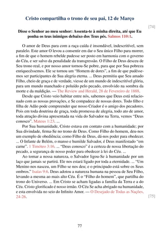 Cristo compartilha o trono de seu pai, 12 de Março
                                                                                   [74]
 Disse o Senhor ao meu senhor: Assenta-te à minha direita, até que Eu
      ponha os teus inimigos debaixo dos Teus pés. Salmos 110:1.

     O amor de Deus para com a raça caída é insondável, indescritível, sem
paralelo. Este amor O levou a consentir em dar o Seu único Filho para morrer,
a ﬁm de que o homem rebelde pudesse ser posto em harmonia com o governo
do Céu, e ser salvo da penalidade da transgressão. O Filho de Deus desceu de
Seu trono real, e por nosso amor tornou-Se pobre, para que por Sua pobreza
enriquecêssemos. Ele se tornou um “Homem de dores”, a ﬁm de que pudésse-
mos ser participantes de Sua alegria eterna. ... Deus permitiu que Seu amado
Filho, cheio de graça e de verdade, viesse de um mundo de indescritível glória,
para um mundo manchado e poluído pelo pecado, envolvido na sombra da
morte e da maldição. — The Review and Herald, 28 de Fevereiro de 1888.
     Desde que Cristo veio habitar entre nós, sabemos que Deus está relacio-
nado com as nossas provações, e Se compadece de nossas dores. Todo ﬁlho e
ﬁlha de Adão pode compreender que nosso Criador é o amigo dos pecadores.
Pois em toda doutrina de graça, toda promessa de alegria, todo ato de amor,
toda atração divina apresentada na vida do Salvador na Terra, vemos “Deus
conosco”. Mateus 1:23. ...
     Por Sua humanidade, Cristo estava em contato com a humanidade; por
Sua divindade, ﬁrma-Se no trono de Deus. Como Filho do homem, deu-nos
um exemplo de obediência; como Filho de Deus, dá-nos poder para obedecer.
... O Infante de Belém, o manso e humilde Salvador, é Deus manifestado “em
carne”. 1 Timóteo 3:16. ... “Deus conosco” é a certeza de nossa libertação do
pecado, a segurança de nosso poder para obedecer à lei do Céu. ...
     Ao tomar a nossa natureza, o Salvador ligou-Se à humanidade por um
laço que jamais se partirá. Ele nos estará ligado por toda a eternidade. ... “Um
Menino nos nasceu, um Filho se nos deu; e o principado está sobre os Seus
ombros.” Isaías 9:6. Deus adotou a natureza humana na pessoa de Seu Filho,
levando a mesma ao mais alto Céu. É o “Filho do homem”, que partilha do
trono do Universo. ... Em Cristo se acham ligadas a família da Terra e a do
Céu. Cristo gloriﬁcado é nosso irmão. O Céu Se acha abrigado na humanidade,
e esta envolvida no seio do Inﬁnito Amor. — O Desejado de Todas as Nações,
24-26.                                                                             [75]




                                      77
 