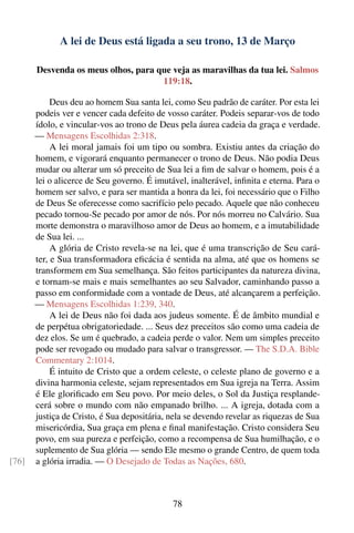 A lei de Deus está ligada a seu trono, 13 de Março

       Desvenda os meus olhos, para que veja as maravilhas da tua lei. Salmos
                                     119:18.

            Deus deu ao homem Sua santa lei, como Seu padrão de caráter. Por esta lei
       podeis ver e vencer cada defeito de vosso caráter. Podeis separar-vos de todo
       ídolo, e vincular-vos ao trono de Deus pela áurea cadeia da graça e verdade.
       — Mensagens Escolhidas 2:318.
            A lei moral jamais foi um tipo ou sombra. Existiu antes da criação do
       homem, e vigorará enquanto permanecer o trono de Deus. Não podia Deus
       mudar ou alterar um só preceito de Sua lei a ﬁm de salvar o homem, pois é a
       lei o alicerce de Seu governo. É imutável, inalterável, inﬁnita e eterna. Para o
       homem ser salvo, e para ser mantida a honra da lei, foi necessário que o Filho
       de Deus Se oferecesse como sacrifício pelo pecado. Aquele que não conheceu
       pecado tornou-Se pecado por amor de nós. Por nós morreu no Calvário. Sua
       morte demonstra o maravilhoso amor de Deus ao homem, e a imutabilidade
       de Sua lei. ...
            A glória de Cristo revela-se na lei, que é uma transcrição de Seu cará-
       ter, e Sua transformadora eﬁcácia é sentida na alma, até que os homens se
       transformem em Sua semelhança. São feitos participantes da natureza divina,
       e tornam-se mais e mais semelhantes ao seu Salvador, caminhando passo a
       passo em conformidade com a vontade de Deus, até alcançarem a perfeição.
       — Mensagens Escolhidas 1:239, 340.
            A lei de Deus não foi dada aos judeus somente. É de âmbito mundial e
       de perpétua obrigatoriedade. ... Seus dez preceitos são como uma cadeia de
       dez elos. Se um é quebrado, a cadeia perde o valor. Nem um simples preceito
       pode ser revogado ou mudado para salvar o transgressor. — The S.D.A. Bible
       Commentary 2:1014.
            É intuito de Cristo que a ordem celeste, o celeste plano de governo e a
       divina harmonia celeste, sejam representados em Sua igreja na Terra. Assim
       é Ele gloriﬁcado em Seu povo. Por meio deles, o Sol da Justiça resplande-
       cerá sobre o mundo com não empanado brilho. ... A igreja, dotada com a
       justiça de Cristo, é Sua depositária, nela se devendo revelar as riquezas de Sua
       misericórdia, Sua graça em plena e ﬁnal manifestação. Cristo considera Seu
       povo, em sua pureza e perfeição, como a recompensa de Sua humilhação, e o
       suplemento de Sua glória — sendo Ele mesmo o grande Centro, de quem toda
[76]   a glória irradia. — O Desejado de Todas as Nações, 680.



                                             78
 
