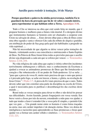 Auxílio para resistir à tentação, 14 de Março

  Porque guardaste a palavra da minha perseverança, também Eu te
  guardarei da hora da provação que há de vir sobre o mundo inteiro,
   para experimentar os que habitam sobre a Terra. Apocalipse 3:10.

    Todo o Céu se interessa na obra que está sendo feita no mundo, que é
preparar homens e mulheres para a futura vida imortal. É o desígnio divino
que instrumentos humanos se honrem com ser chamados a cooperar com
Cristo na salvação de almas. ... Estes devem olhar para a obra de Deus como
uma obra sagrada e santa e oferecer-Lhe cada dia tributo de alegria e gratidão,
em retribuição do poder de Sua graça pela qual são habilitados a progredir na
vida espiritual. ...
    Não há necessidade de que alguém se deixe vencer pelas tentações de
Satanás, violentando assim a sua consciência e entristecendo o Santo Espírito
de Deus. Na Palavra de Deus foram feitas todas as provisões para que o auxílio
divino seja dispensado a cada um que se esforce por vencer. — Testemunhos
Seletos 2:218, 219.
    Na vida religiosa de cada alma que aspira à vitória sobrevêm incidentes
terrivelmente embaraçosos e difíceis; mas o conhecimento da Escritura a
ajudará a evocar as animadoras promessas de Deus que lhe fortalecerão o
coração e lhe robustecerão a fé no poder do Todo-poderoso. Lê-se nela: ...
“para que a prova da vossa fé, muito mais preciosa do que o ouro que perece
e é provado pelo fogo, se ache em louvor, e honra, e glória, na revelação de
Jesus Cristo.” 1 Pedro 1:7. A prova da fé é mais preciosa do que o ouro. Todos
devem saber que isto constitui uma parte da disciplina na escola de Cristo,
a qual é necessária para os puriﬁcar e desembaraçá-los das escórias deste
mundo. ...
    Reuni todas as vossas energias para elevar os olhos e não deixá-los pousar
nas diﬁculdades. Assim fazendo, jamais fraquejareis em vossa vereda. Em
breve vereis a Jesus por trás da nuvem, estendendo a mão para vos ajudar; e
tudo que tendes a fazer é estender-Lhe a vossa pela fé simples, e permitir-Lhe
que vos guie. ... Um grande nome entre os homens é como letras traçadas
na areia; mas um caráter impoluto é de duração eterna. Deus vos dotou de
inteligência e raciocínio para apreenderdes as Suas promessas; e Jesus quer
ajudar-vos a formar um caráter sólido e simétrico. — Testemunhos Seletos
2:22, 223.                                                                        [77]




                                      79
 