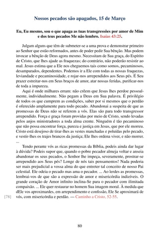 Nossos pecados são apagados, 15 de Março

       Eu, Eu mesmo, sou o que apaga as tuas transgressões por amor de Mim
                 e dos teus pecados Me não lembro. Isaías 43:25.

           Julgam alguns que têm de submeter-se a uma prova e demonstrar primeiro
       ao Senhor que estão reformados, antes de poder pedir Sua bênção. Mas podem
       invocar a bênção de Deus agora mesmo. Necessitam de Sua graça, do Espírito
       de Cristo, que lhes ajude as fraquezas; do contrário, não poderão resistir ao
       mal. Jesus estima que a Ele nos cheguemos tais como somos, pecaminosos,
       desamparados, dependentes. Podemos ir a Ele com todas as nossas fraquezas,
       leviandade e pecaminosidade, e rojar-nos arrependidos aos Seus pés. É Seu
       prazer estreitar-nos em Seus braços de amor, atar nossas feridas, puriﬁcar-nos
       de toda a impureza.
           Aqui é onde milhares erram: não crêem que Jesus lhes perdoe pessoal-
       mente, individualmente. Não pegam a Deus em Sua palavra. É privilégio
       de todos os que cumprem as condições, saber por si mesmos que o perdão
       é oferecido amplamente para todo pecado. Abandonai a suspeita de que as
       promessas de Deus não se referem a vós. Elas são para todo transgressor
       arrependido. Força e graça foram providas por meio de Cristo, sendo levadas
       pelos anjos ministradores a toda alma crente. Ninguém é tão pecaminoso
       que não possa encontrar força, pureza e justiça em Jesus, que por ele morreu.
       Cristo está desejoso de tirar-lhes as vestes manchadas e poluídas pelo pecado,
       e vestir-lhes os trajes brancos da justiça; Ele lhes ordena viver, e não morrer.
       ...
           Tendo perante vós as ricas promessas da Bíblia, podeis ainda dar lugar
       à dúvida? Podeis supor que, quando o pobre pecador almeja voltar e anseia
       abandonar os seus pecados, o Senhor lhe impeça, severamente, prostrar-se
       arrependido aos Seus pés? Longe de nós tais pensamentos! Nada poderia
       ser mais prejudicial a vossa alma do que entreter tal conceito de nosso Pai
       celestial. Ele odeia o pecado mas ama o pecador. ... Ao lerdes as promessas,
       lembrai-vos de que são a expressão de amor e misericórdia indizíveis. O
       grande coração de Amor inﬁnito inclina-Se para o pecador com ilimitada
       compaixão. ... Ele quer restaurar no homem Sua imagem moral. À medida que
       dEle vos aproximardes, em arrependimento e conﬁssão, Ele Se aproximará de
[78]   vós, com misericórdia e perdão. — Caminho a Cristo, 52-55.




                                             80
 