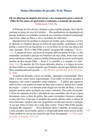 Somos libertados do pecado, 16 de Março

Ele nos libertou do império das trevas e nos transportou para o reino do
 Filho do Seu amor, no qual temos a redenção, a remissão dos pecados.
                         Colossences 1:13, 14.

    O Príncipe do Céu elevou o homem a uma exaltada posição. Sua vida foi
avaliada ao preço da cruz do Calvário. ... Das profundezas da degradação do
pecado, podemos ser exaltados a ponto de nos tornarmos herdeiros juntamente
com Cristo, ﬁlhos de Deus, e reis e sacerdotes do Altíssimo. ...
    Quando Cristo Se ajoelhou às margens do Jordão, após o batismo, os Céus
se abriram, e o Espírito desceu na forma de uma pomba, semelhante a ouro
polido, e cercou-O com Sua glória; e a voz de Deus foi ouvida, das alturas dos
céus, dizendo: “Tu és o Meu Filho amado, em quem Me comprazo.” Marcos
1:11. A oração de Jesus, em favor do homem, abriu as portas do Céu, e o Pai
respondeu, aceitando a petição em benefício da raça caída. Jesus orou como
nosso substituto e ﬁador, e agora a família humana pode ter acesso ao Pai pelos
méritos de Seu amado Filho. ... Jesus é “o caminho, e a verdade, e a vida”.
João 14:6. Os portões do Céu foram deixados abertos, e o fulgor do trono
de Deus brilha no coração daqueles que O amam, mesmo que habitem nesta
Terra amaldiçoada pelo pecado. — The Review and Herald, 28 de Fevereiro
de 1888.
    As palavras dirigidas a Jesus no Jordão... abrangem a humanidade. Deus
falou a Jesus como nosso representante. Com todos os nossos pecados e
fraquezas, não somos rejeitados como indignos. ... A glória que repousou
sobre Cristo é um penhor do amor de Deus para conosco. Indica-nos o poder
da oração — como a voz humana pode chegar aos ouvidos de Deus, e nossas
petições podem achar aceitação nas cortes celestiais. Em razão do pecado,
a Terra foi separada do Céu e alienada de sua comunhão; mas Jesus a ligou
novamente com a esfera da glória. Seu amor circundou o homem e atingiu
o mais alto Céu. A luz que se projetou das portas abertas sobre a cabeça de
nosso Salvador, incidirá sobre nós ao pedirmos auxílio para resistir à tentação.
A voz que falou a Cristo, diz a toda alma crente: “Este é Meu Filho amado,
em quem Me comprazo”. ... Nosso Redentor abriu o caminho, de maneira que
o mais pecador, necessitado, opresso e desprezado pode achar acesso ao Pai.        [79]
Todos podem ter um lar nas mansões que Jesus foi preparar. — O Desejado
de Todas as Nações, 113, 114.




                                      81
 
