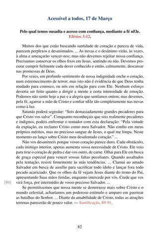 Acessível a todos, 17 de Março

         Pelo qual temos ousadia e acesso com conﬁança, mediante a fé nEle.
                                    Efésios 3:12.

           Muitos dos que estão buscando santidade de coração e pureza de vida,
       parecem perplexos e desanimados. ... As trevas e o desânimo virão, às vezes,
       à alma e ameaçarão vencer-nos; mas não devemos rejeitar nossa conﬁança.
       Precisamos conservar os olhos ﬁxos em Jesus, sentindo ou não. Devemos pro-
       curar cumprir ﬁelmente cada dever conhecido e então, calmamente, descansar
       nas promessas de Deus.
           Por vezes, um profundo sentimento de nossa indignidade enche o coração,
       num estremecimento de terror; mas isto não é evidência de que Deus tenha
       mudado para conosco, ou nós em relação para com Ele. Nenhum esforço
       deveria ser feito quanto a dirigir a mente a certa intensidade de emoção.
       Podemos não sentir hoje a paz e a alegria que sentíamos ontem; mas devemos,
       pela fé, agarrar a mão de Cristo e conﬁar nEle tão completamente nas trevas
       como à luz.
           Satanás poderá segredar: “Sois demasiadamente grandes pecadores para
       que Cristo vos salve”. Conquanto reconheçais que sois realmente pecadores
       e indignos, podeis enfrentar o tentador com esta declaração: “Pela virtude
       da expiação, eu reclamo Cristo como meu Salvador. Não conﬁo em meus
       próprios méritos, mas no precioso sangue de Jesus, o qual me limpa. Neste
       momento eu lanço sobre Cristo meu desalentado coração.” ...
           Não vos desanimeis porque vosso coração parece duro. Cada obstáculo,
       cada inimigo interior, apenas aumenta vossa necessidade de Cristo. Ele veio
       para tirar o coração de pedra e dar-vos outro, de carne. Olhai para Ele em busca
       de graça especial para vencer vossas faltas peculiares. Quando assaltados
       pela tentação, resisti ﬁrmemente às más tendências. ... Clamai ao amado
       Salvador em busca de auxílio para sacriﬁcar todo ídolo e lançar fora todo
       pecado acariciado. Que os olhos da fé vejam Jesus diante do trono do Pai,
       apresentando Suas mãos feridas, enquanto intercede por vós. Crede que vos
[80]   virá força, por intermédio de vosso precioso Salvador. ...
           Se permitíssemos que nossa mente se demorasse mais sobre Cristo e o
       mundo celestial, acharíamos um poderoso estímulo e amparo em guerrear
       as batalhas do Senhor. ... Diante da amabilidade de Cristo, todas as atrações
       terrenas parecerão de pouco valor. — Santiﬁcação, 89-91.




                                             82
 
