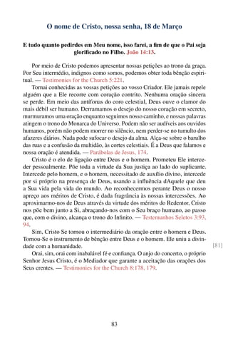 O nome de Cristo, nossa senha, 18 de Março

E tudo quanto pedirdes em Meu nome, isso farei, a ﬁm de que o Pai seja
                   gloriﬁcado no Filho. João 14:13.

    Por meio de Cristo podemos apresentar nossas petições ao trono da graça.
Por Seu intermédio, indignos como somos, podemos obter toda bênção espiri-
tual. — Testimonies for the Church 5:221.
    Tornai conhecidas as vossas petições ao vosso Criador. Ele jamais repele
alguém que a Ele recorre com coração contrito. Nenhuma oração sincera
se perde. Em meio das antífonas do coro celestial, Deus ouve o clamor do
mais débil ser humano. Derramamos o desejo do nosso coração em secreto,
murmuramos uma oração enquanto seguimos nosso caminho, e nossas palavras
atingem o trono do Monarca do Universo. Podem não ser audíveis aos ouvidos
humanos, porém não podem morrer no silêncio, nem perder-se no tumulto dos
afazeres diários. Nada pode sufocar o desejo da alma. Alça-se sobre o barulho
das ruas e a confusão da multidão, às cortes celestiais. É a Deus que falamos e
nossa oração é atendida. — Parábolas de Jesus, 174.
    Cristo é o elo de ligação entre Deus e o homem. Prometeu Ele interce-
der pessoalmente. Põe toda a virtude da Sua justiça ao lado do suplicante.
Intercede pelo homem, e o homem, necessitado de auxílio divino, intercede
por si próprio na presença de Deus, usando a inﬂuência dAquele que deu
a Sua vida pela vida do mundo. Ao reconhecermos perante Deus o nosso
apreço aos méritos de Cristo, é dada fragrância às nossas intercessões. Ao
aproximarmo-nos de Deus através da virtude dos méritos do Redentor, Cristo
nos põe bem junto a Si, abraçando-nos com o Seu braço humano, ao passo
que, com o divino, alcança o trono do Inﬁnito. — Testemunhos Seletos 3:93,
94.
    Sim, Cristo Se tornou o intermediário da oração entre o homem e Deus.
Tornou-Se o instrumento de bênção entre Deus e o homem. Ele uniu a divin-
dade com a humanidade.                                                            [81]
    Orai, sim, orai com inabalável fé e conﬁança. O anjo do concerto, o próprio
Senhor Jesus Cristo, é o Mediador que garante a aceitação das orações dos
Seus crentes. — Testimonies for the Church 8:178, 179.




                                      83
 