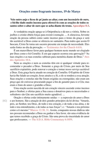 Orações como fragrante incenso, 19 de Março

       Veio outro anjo e ﬁcou de pé junto ao altar, com um incensário de ouro,
        e foi-lhe dado muito incenso para oferecê-lo com as orações de todos os
       santos sobre o altar de ouro que se acha diante do trono. Apocalipse 8:3.

           A verdadeira oração apega-se à Onipotência e dá-nos a vitória. Sobre os
       joelhos o cristão obtém forças para resistir à tentação. ... A silenciosa, fervente
       oração da pessoa subirá como santo incenso para o trono da graça e será
       tão aceitável a Deus como se oferecia no santuário. Para todos que assim O
       buscam, Cristo Se torna um socorro presente em tempo de necessidade. Eles
       serão fortes no dia da provação. — Testimonies for the Church 4:616.
           É um maravilhoso favor para qualquer homem neste mundo ser elogiado
       por Deus como o foi Cornélio. E em que aspecto ocorreu esta aprovação? “As
       tuas orações e as tuas esmolas subiram para memória diante de Deus.” Atos
       dos Apóstolos 10:4.
           Nem as orações e nem as esmolas têm em si qualquer virtude para re-
       comendar o pecador a Deus. Somente a graça de Cristo, por meio de Seu
       sacrifício expiatório, pode renovar o coração e tornar nosso serviço aceitável
       a Deus. Esta graça havia atuado no coração de Cornélio. O Espírito de Cristo
       havia-lhe falado ao coração; Jesus atraíra-o a Si, e ele se rendera a essa atração.
       Suas orações e esmolas não lhe foram exigidas ou extorquidas; não eram um
       preço que ele estivesse procurando pagar a ﬁm de garantir para si o Céu; mas
       eram o fruto do amor e gratidão a Deus;
           Uma oração assim nascida de um coração sincero ascende como incenso
       para o Senhor; e ofertas para a Sua causa e donativos para os necessitados e
       sofredores são-Lhe um sacrifício muito agradável. ...
           Oração e ofertas estão intimamente unidas — a expressão do amor a Deus
[82]   e aos homens. São a atuação de dois grandes princípios da lei divina: “Amarás,
       pois, ao Senhor, teu Deus, de todo o teu coração, e de toda a tua alma, e de
       todo o teu entendimento, e de todas as tuas forças”; e : “Amarás o teu próximo
       como a ti mesmo.” Marcos 12:30, 31. Assim, conquanto nossas dádivas não
       nos possam recomendar a Deus ou ganhar o Seu favor, são uma evidência de
       que temos recebido a graça de Cristo. São uma prova da sinceridade do amor
       que professamos. — The S.D.A. Bible Commentary 6:1059.




                                               84
 