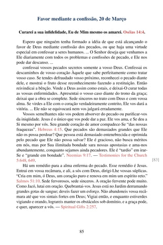 Favor mediante a conﬁssão, 20 de Março

 Curarei a sua inﬁdelidade, Eu de Mim mesmo os amarei. Oséias 14:4.

    Espero que ninguém tenha formado a idéia de que está alcançando o
favor de Deus mediante conﬁssão dos pecados, ou que haja uma virtude
especial em confessar a seres humanos. ... O Senhor deseja que venhamos a
Ele diariamente com todos os problemas e conﬁssões de pecado, e Ele nos
pode dar descanso. ...
    confessai vossos pecados secretos somente a vosso Deus. Confessai os
descaminhos de vosso coração Àquele que sabe perfeitamente como tratar
vosso caso. Se tendes defraudado vosso próximo, reconhecei o pecado diante
dele, e mostrai o fruto desse reconhecimento fazendo a restituição. Então
reivindicai a bênção. Vinde a Deus assim como estais, e deixai-O curar todas
as vossas enfermidades. Apresentai o vosso caso diante do trono da graça;
deixai que a obra se complete. Sede sinceros no trato com Deus e com vossa
alma. Se virdes a Ele com o coração verdadeiramente contrito, Ele vos dará a
vitória. ... Ele não se equivocará nem vos julgará erradamente.
    Vossos semelhantes não vos podem absorver do pecado ou puriﬁcar-vos
da iniqüidade. Jesus é o único que vos pode dar a paz. Ele vos ama, e Se deu a
Si mesmo por vós. Seu grande coração de amor compadece-Se “das nossas
fraquezas”. Hebreus 4:15. Que pecados são demasiados grandes que Ele
não os possa perdoar? Que pessoa está demasiado entenebrecida e oprimida
pelo pecado que Ele não possa salvar? Ele é gracioso, não busca méritos
em nós, mas por Sua ilimitada bondade sara nossas apostasias e ama-nos
abundantemente, conquanto sejamos ainda pecadores. Ele é “tardio” em irar-
Se e “grande em bondade”. Neemias 9:17. — Testimonies for the Church
5:648, 649.                                                                      [83]
    Há um remédio para a alma enferma do pecado. Esse remédio é Jesus.
Entrai em vossa recâmara, e ali, a sós com Deus, dirigi-Lhe vossas súplicas.
“Cria em mim, ó Deus, um coração puro e renova em mim um espírito reto.”
Salmos 51:10. Sede fervorosos, sede sinceros. A oração fervente pode muito.
Como Jacó, lutai em oração. Quebrantai-vos. Jesus está no Jardim derramando
grandes gotas de sangue; deveis fazer um esforço. Não abandoneis vossa recâ-
mara até que vos sintais fortes em Deus; Vigiai então, e enquanto estiverdes
vigiando e orando, lograreis manter os obstáculos sob domínio, e a graça pode,
e quer, aparecer a vós. — Spiritual Gifts 2:257.




                                     85
 
