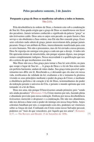 Pelos pecadores somente, 2 de Janeiro

Porquanto a graça de Deus se manifestou salvadora a todos os homens.
                             Tito 2:11.

    Pela desobediência às ordens de Deus, o homem caiu sob a condenação
de Sua lei. Esta queda exigiu que a graça de Deus se manifestasse em favor
dos pecadores. Jamais teríamos conhecido o signiﬁcado da palavra “graça” se
não tivéssemos caído. Deus ama os anjos sem pecado, os quais fazem o Seu
serviço e são obedientes a Suas ordens; mas Ele não lhes concede graça. Esses
seres celestiais nada sabem de graça; jamais necessitaram dela, porque jamais
pecaram. Graça é um atributo de Deus, imerecidamente manifestado para com
os seres humanos. Nós não o procuramos, mas ele foi enviado a nossa procura.
Deus Se regozija em outorgar esta graça a cada um que a deseje. A todos nós
Ele apresenta termos de misericórdia, não porque sejamos dignos, mas porque
somos completamente indignos. Nossa necessidade é a qualiﬁcação que nos
dá a certeza de que receberemos esse dom.
    Mas Deus não usa a Sua graça para tornar a Sua lei sem efeito, ou para
que ocupe o lugar de Sua lei. ... A graça de Deus e a lei do Seu reino estão
em perfeita harmonia; andam de mãos dadas. Sua graça torna possível apro-
ximarmo-nos dEle em fé. Recebendo-a, e deixando que ela atue em nossa
vida, testiﬁcamos da validade da lei; exaltamos a lei e tornamo-la gloriosa
vivendo os seus princípios mediante o poder da graça de Cristo; e mediante
a obediência perfeita e de coração à lei de Deus, testemunhamos do poder
da redenção perante o universo do Céu, e perante o mundo apóstata que está
tornando vã a lei de Deus.
    Deus nos ama, não porque O houvéssemos amado primeiro; pois “sendo
nós ainda pecadores” (Romanos 5:8), Cristo morreu por nós, fazendo plena
e abundante provisão para nossa redenção. Embora por nossa desobediência
tivéssemos merecido o desprazer e a condenação, Ele não nos abandonou,
não nos deixou a lutar com o poder do inimigo em nossa força ﬁnita. Anjos
celestiais batalham por nós; e cooperando com eles, podemos ser vitoriosos
sobre as forças do mal. Conﬁando em Cristo como nosso Salvador pessoal,
podemos ser “mais do que vencedores, por Aquele que nos amou”. Romanos
8:37. — The Review and Herald, 15 de Setembro de 1896.                          [4]




                                     5
 