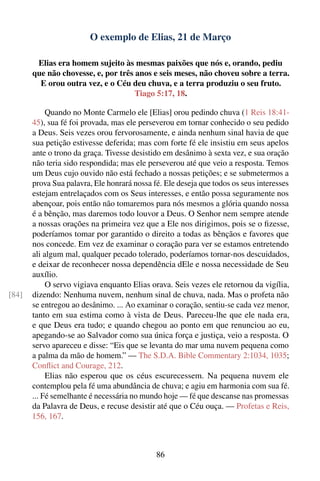 O exemplo de Elias, 21 de Março

        Elias era homem sujeito às mesmas paixões que nós e, orando, pediu
       que não chovesse, e, por três anos e seis meses, não choveu sobre a terra.
         E orou outra vez, e o Céu deu chuva, e a terra produziu o seu fruto.
                                     Tiago 5:17, 18.

            Quando no Monte Carmelo ele [Elias] orou pedindo chuva (1 Reis 18:41-
       45), sua fé foi provada, mas ele perseverou em tornar conhecido o seu pedido
       a Deus. Seis vezes orou fervorosamente, e ainda nenhum sinal havia de que
       sua petição estivesse deferida; mas com forte fé ele insistiu em seus apelos
       ante o trono da graça. Tivesse desistido em desânimo à sexta vez, e sua oração
       não teria sido respondida; mas ele perseverou até que veio a resposta. Temos
       um Deus cujo ouvido não está fechado a nossas petições; e se submetermos a
       prova Sua palavra, Ele honrará nossa fé. Ele deseja que todos os seus interesses
       estejam entrelaçados com os Seus interesses, e então possa seguramente nos
       abençoar, pois então não tomaremos para nós mesmos a glória quando nossa
       é a bênção, mas daremos todo louvor a Deus. O Senhor nem sempre atende
       a nossas orações na primeira vez que a Ele nos dirigimos, pois se o ﬁzesse,
       poderíamos tomar por garantido o direito a todas as bênçãos e favores que
       nos concede. Em vez de examinar o coração para ver se estamos entretendo
       ali algum mal, qualquer pecado tolerado, poderíamos tornar-nos descuidados,
       e deixar de reconhecer nossa dependência dEle e nossa necessidade de Seu
       auxílio.
            O servo vigiava enquanto Elias orava. Seis vezes ele retornou da vigília,
[84]   dizendo: Nenhuma nuvem, nenhum sinal de chuva, nada. Mas o profeta não
       se entregou ao desânimo. ... Ao examinar o coração, sentiu-se cada vez menor,
       tanto em sua estima como à vista de Deus. Pareceu-lhe que ele nada era,
       e que Deus era tudo; e quando chegou ao ponto em que renunciou ao eu,
       apegando-se ao Salvador como sua única força e justiça, veio a resposta. O
       servo apareceu e disse: “Eis que se levanta do mar uma nuvem pequena como
       a palma da mão de homem.” — The S.D.A. Bible Commentary 2:1034, 1035;
       Conﬂict and Courage, 212.
            Elias não esperou que os céus escurecessem. Na pequena nuvem ele
       contemplou pela fé uma abundância de chuva; e agiu em harmonia com sua fé.
       ... Fé semelhante é necessária no mundo hoje — fé que descanse nas promessas
       da Palavra de Deus, e recuse desistir até que o Céu ouça. — Profetas e Reis,
       156, 167.



                                             86
 
