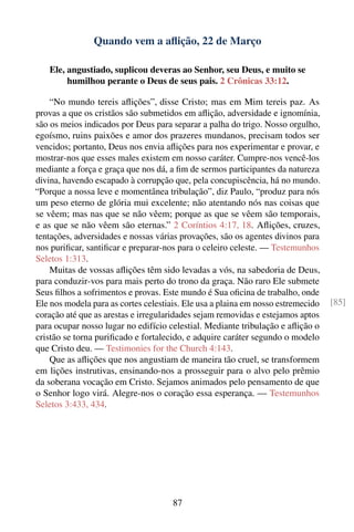 Quando vem a aﬂição, 22 de Março

   Ele, angustiado, suplicou deveras ao Senhor, seu Deus, e muito se
        humilhou perante o Deus de seus pais. 2 Crônicas 33:12.

    “No mundo tereis aﬂições”, disse Cristo; mas em Mim tereis paz. As
provas a que os cristãos são submetidos em aﬂição, adversidade e ignomínia,
são os meios indicados por Deus para separar a palha do trigo. Nosso orgulho,
egoísmo, ruins paixões e amor dos prazeres mundanos, precisam todos ser
vencidos; portanto, Deus nos envia aﬂições para nos experimentar e provar, e
mostrar-nos que esses males existem em nosso caráter. Cumpre-nos vencê-los
mediante a força e graça que nos dá, a ﬁm de sermos participantes da natureza
divina, havendo escapado à corrupção que, pela concupiscência, há no mundo.
“Porque a nossa leve e momentânea tribulação”, diz Paulo, “produz para nós
um peso eterno de glória mui excelente; não atentando nós nas coisas que
se vêem; mas nas que se não vêem; porque as que se vêem são temporais,
e as que se não vêem são eternas.” 2 Coríntios 4:17, 18. Aﬂições, cruzes,
tentações, adversidades e nossas várias provações, são os agentes divinos para
nos puriﬁcar, santiﬁcar e preparar-nos para o celeiro celeste. — Testemunhos
Seletos 1:313.
    Muitas de vossas aﬂições têm sido levadas a vós, na sabedoria de Deus,
para conduzir-vos para mais perto do trono da graça. Não raro Ele submete
Seus ﬁlhos a sofrimentos e provas. Este mundo é Sua oﬁcina de trabalho, onde
Ele nos modela para as cortes celestiais. Ele usa a plaina em nosso estremecido   [85]
coração até que as arestas e irregularidades sejam removidas e estejamos aptos
para ocupar nosso lugar no edifício celestial. Mediante tribulação e aﬂição o
cristão se torna puriﬁcado e fortalecido, e adquire caráter segundo o modelo
que Cristo deu. — Testimonies for the Church 4:143.
    Que as aﬂições que nos angustiam de maneira tão cruel, se transformem
em lições instrutivas, ensinando-nos a prosseguir para o alvo pelo prêmio
da soberana vocação em Cristo. Sejamos animados pelo pensamento de que
o Senhor logo virá. Alegre-nos o coração essa esperança. — Testemunhos
Seletos 3:433, 434.




                                      87
 