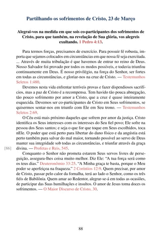 Partilhando os sofrimentos de Cristo, 23 de Março

       Alegrai-vos na medida em que sois co-participantes dos sofrimentos de
         Cristo, para que também, na revelação de Sua glória, vos alegreis
                             exultando. 1 Pedro 4:13.

            Para termos forças, precisamos de exercício. Para possuir fé robusta, im-
       porta que sejamos colocados em circunstâncias em que nossa fé seja exercitada.
       ... Através de muita tribulação é que havemos de entrar no reino de Deus.
       Nosso Salvador foi provado por todos os modos possíveis, e todavia triunfou
       continuamente em Deus. É nosso privilégio, na força do Senhor, ser fortes
       em todas as circunstâncias, e gloriar-nos na cruz de Cristo. — Testemunhos
       Seletos 1:480.
            Devemos nesta vida enfrentar terríveis provas e fazer dispendiosos sacrifí-
       cios, mas a paz de Cristo é a recompensa. Tem havido tão pouca abnegação,
       tão pouco sofrimento por amor a Cristo, que a cruz é quase inteiramente
       esquecida. Devemos ser co-participantes de Cristo em Seus sofrimentos, se
       quisermos sentar-nos em triunfo com Ele em Seu trono. — Testemunhos
       Seletos 2:69.
            O Céu está mais próximo daqueles que sofrem por amor da justiça. Cristo
       identiﬁca os Seus interesses com os interesses do Seu ﬁel povo; Ele sofre na
       pessoa dos Seus santos; e seja o que for que toque em Seus escolhidos, toca
       nEle. O poder que está perto para libertar do dano físico e da angústia está
       perto também para salvar do mal maior, tornando possível ao servo de Deus
       manter sua integridade sob todas as circunstâncias, e triunfar através da graça
[86]   divina. — Profetas e Reis, 545.
            Conquanto o Senhor não prometa estarem Seus servos livres de perse-
       guição, assegura-lhes coisa muito melhor. Diz Ele: “A tua força será como
       os teus dias.” Deuteronômio 33:25. “A Minha graça te basta, porque o Meu
       poder se aperfeiçoa na fraqueza.” 2 Coríntios 12:9. Quem precisar, por amor
       de Cristo, passar pelo calor da fornalha, terá ao lado o Senhor, como os três
       ﬁéis de Babilônia. Quem amar ao Redentor, alegrar-se-á em todas as ocasiões,
       de participar das Suas humilhações e insultos. O amor de Jesus torna doces os
       sofrimentos. — O Maior Discurso de Cristo, 30.




                                             88
 