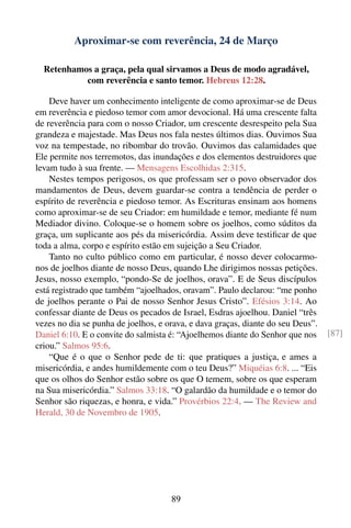 Aproximar-se com reverência, 24 de Março

  Retenhamos a graça, pela qual sirvamos a Deus de modo agradável,
           com reverência e santo temor. Hebreus 12:28.

    Deve haver um conhecimento inteligente de como aproximar-se de Deus
em reverência e piedoso temor com amor devocional. Há uma crescente falta
de reverência para com o nosso Criador, um crescente desrespeito pela Sua
grandeza e majestade. Mas Deus nos fala nestes últimos dias. Ouvimos Sua
voz na tempestade, no ribombar do trovão. Ouvimos das calamidades que
Ele permite nos terremotos, das inundações e dos elementos destruidores que
levam tudo à sua frente. — Mensagens Escolhidas 2:315.
    Nestes tempos perigosos, os que professam ser o povo observador dos
mandamentos de Deus, devem guardar-se contra a tendência de perder o
espírito de reverência e piedoso temor. As Escrituras ensinam aos homens
como aproximar-se de seu Criador: em humildade e temor, mediante fé num
Mediador divino. Coloque-se o homem sobre os joelhos, como súditos da
graça, um suplicante aos pés da misericórdia. Assim deve testiﬁcar de que
toda a alma, corpo e espírito estão em sujeição a Seu Criador.
    Tanto no culto público como em particular, é nosso dever colocarmo-
nos de joelhos diante de nosso Deus, quando Lhe dirigimos nossas petições.
Jesus, nosso exemplo, “pondo-Se de joelhos, orava”. E de Seus discípulos
está registrado que também “ajoelhados, oravam”. Paulo declarou: “me ponho
de joelhos perante o Pai de nosso Senhor Jesus Cristo”. Efésios 3:14. Ao
confessar diante de Deus os pecados de Israel, Esdras ajoelhou. Daniel “três
vezes no dia se punha de joelhos, e orava, e dava graças, diante do seu Deus”.
Daniel 6:10. E o convite do salmista é: “Ajoelhemos diante do Senhor que nos     [87]
criou.” Salmos 95:6.
    “Que é o que o Senhor pede de ti: que pratiques a justiça, e ames a
misericórdia, e andes humildemente com o teu Deus?” Miquéias 6:8. ... “Eis
que os olhos do Senhor estão sobre os que O temem, sobre os que esperam
na Sua misericórdia.” Salmos 33:18. “O galardão da humildade e o temor do
Senhor são riquezas, e honra, e vida.” Provérbios 22:4. — The Review and
Herald, 30 de Novembro de 1905.




                                     89
 