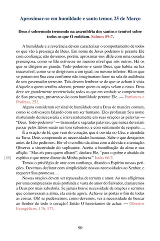 Aproximar-se em humildade e santo temor, 25 de Março

        Deus é sobremodo tremendo na assembléia dos santos e temível sobre
                      todos os que O rodeiam. Salmos 89:7.

           A humildade e a reverência devem caracterizar o comportamento de todos
       os que vão à presença de Deus. Em nome de Jesus podemos ir perante Ele
       com conﬁança; não devemos, porém, aproximar-nos dEle com uma ousadia
       presunçosa, como se Ele estivesse no mesmo nível que nós outros. Há os
       que se dirigem ao grande, Todo-poderoso e santo Deus, que habita na luz
       inacessível, como se se dirigissem a um igual, ou mesmo inferior. Há os que
       se portam em Sua casa conforme não imaginariam fazer na sala de audiência
       de um governador terrestre. Tais devem lembrar-se de que se acham à vista
       dAquele a quem seraﬁns adoram, perante quem os anjos velam o rosto. Deus
       deve ser grandemente reverenciado; todos os que em verdade se compenetram
       de Sua presença, prostrar-se-ão com humildade perante Ele. — Patriarcas e
       Profetas, 252.
           Alguns consideram ser sinal de humildade orar a Deus de maneira comum,
       como se estivessem falando com um ser humano. Eles profanam Seu nome
       misturando desnecessária e irreverentemente em suas orações as palavras —
       “Deus, Todo-poderoso” — tremendas e sagradas palavras, que nunca deveriam
       passar pelos lábios senão em tom submisso, e com sentimento de respeito. ...
           É a oração de fé, que vem do coração, que é ouvida no Céu, e atendida
       na Terra. Deus compreende as necessidades humanas. Sabe o que desejamos
       antes de Lho pedirmos. Ele vê o conﬂito da alma com a dúvida e a tentação.
       Observa a sinceridade do suplicante. Aceita a humilhação da alma e sua
       aﬂição. “Mas eis para quem olharei”, declara Ele, “para o pobre e abatido de
[88]   espírito e que treme diante da Minha palavra.” Isaías 66:2.
           Temos o privilégio de orar com conﬁança, ditando o Espírito nossas peti-
       ções. Devemos declarar com simplicidade nossas necessidades ao Senhor, e
       requerer Sua promessa. ...
           Nossas orações devem ser repassadas de ternura e amor. Ao nos aﬂigirmos
       por uma compreensão mais profunda e vasta do amor do Salvador, clamaremos
       a Deus por mais sabedoria. Se jamais houve necessidade de orações e sermões
       que comovessem a alma, ela existe agora. Acha-se às portas o ﬁm de todas
       as coisas. Oh! se pudéssemos, como devemos, ver a necessidade de buscar
       ao Senhor de todo o coração! Então O haveríamos de achar. — Obreiros
       Evangélicos, 176, 177.



                                           90
 