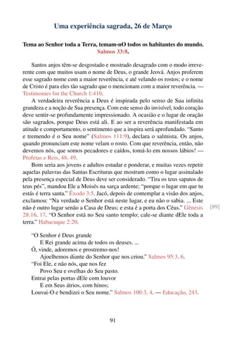 Uma experiência sagrada, 26 de Março

Tema ao Senhor toda a Terra, temam-nO todos os habitantes do mundo.
                            Salmos 33:8.

    Santos anjos têm-se desgostado e mostrado desagrado com o modo irreve-
rente com que muitos usam o nome de Deus, o grande Jeová. Anjos proferem
esse sagrado nome com a maior reverência, e até velando os rostos; e o nome
de Cristo é para eles tão sagrado que o mencionam com a maior reverência. —
Testimonies for the Church 1:410.
    A verdadeira reverência a Deus é inspirada pelo senso de Sua inﬁnita
grandeza e a noção de Sua presença. Com este senso do invisível, todo coração
deve sentir-se profundamente impressionado. A ocasião e o lugar de oração
são sagrados, porque Deus está ali. E ao ser a reverência manifestada em
atitude e comportamento, o sentimento que a inspira será aprofundado. “Santo
e tremendo é o Seu nome” (Salmos 111:9), declara o salmista. Os anjos,
quando pronunciam este nome velam o rosto. Com que reverência, então, não
devemos nós, que somos pecadores e caídos, tomá-lo em nossos lábios! —
Profetas e Reis, 48, 49.
    Bom seria aos jovens e adultos estudar e ponderar, e muitas vezes repetir
aquelas palavras das Santas Escrituras que mostram como o lugar assinalado
pela presença especial de Deus deve ser considerado. “Tira os teus sapatos de
teus pés”, mandou Ele a Moisés na sarça ardente; “porque o lugar em que tu
estás é terra santa.” Êxodo 3:5. Jacó, depois de contemplar a visão dos anjos,
exclamou: “Na verdade o Senhor está neste lugar, e eu não o sabia. ... Este
não é outro lugar senão a Casa de Deus; e esta é a porta dos Céus.” Gênesis      [89]
28:16, 17. “O Senhor está no Seu santo templo; cale-se diante dEle toda a
terra.” Habacuque 2:20.

   “O Senhor é Deus grande
      E Rei grande acima de todos os deuses. ...
   Ó, vinde, adoremos e prostremo-nos!
      Ajoelhemos diante do Senhor que nos criou.” Salmos 95:3, 6.
   “Foi Ele, e não nós, que nos fez
      Povo Seu e ovelhas do Seu pasto.
   Entrai pelas portas dEle com louvor
      E em Seus átrios, com hinos;
   Louvai-O e bendizei o Seu nome.” Salmos 100:3, 4. — Educação, 243.



                                     91
 