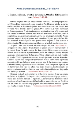 Nossa dependência contínua, 28 de Março

O Senhor... como rei... presidirá para sempre. O Senhor dá força ao Seu
                         povo. Salmos 29:10, 11.

    O trono da graça deve ser o nosso arrimo contínuo. ... Há energia para nós
em Cristo. Ele é o nosso Advogado perante o Pai. Ele envia a todas as partes
do Seu domínio os Seus mensageiros para comunicarem ao Seu povo a Sua
vontade. Anda no meio de Suas igrejas. Quer santiﬁcar, elevar e enobrecer
os Seus seguidores. A inﬂuência dos que verdadeiramente nEle crêem será
um cheiro de vida no mundo. Tem Ele em Sua destra as estrelas, com o
propósito de que, por intermédio delas, a Sua luz irradie para o mundo. Assim
pretende preparar Seu povo para o mais elevado serviço na igreja do Céu. Ele
nos incumbiu da realização de uma grande tarefa. Façamo-la com exatidão e
determinação. Mostremos em nossa vida o que a verdade tem feito por nós.
    “Aquele ... que anda no meio dos sete castiçais de ouro.” Apocalipse 2:1.
Este passo mostra a ligação de Cristo com as igrejas. Em todo o comprimento e
largura da Terra, Ele anda no meio das Suas igrejas. Observa-as com interesse
intenso a ﬁm de ver se, espiritualmente, estão em condição tal que possam        [91]
apressar o estabelecimento do Seu reino. Cristo está presente em cada reunião
da igreja. Conhece pessoalmente cada pessoa que toma parte no Seu culto.
Conhece aqueles cujo coração Ele pode encher do óleo santo, para o repartirem
com outros. Os que ﬁelmente levam avante a obra de Cristo em nosso mundo,
exempliﬁcando por palavras e atos o caráter de Deus, cumprindo o propósito
do Senhor para com eles, são à Sua vista muito preciosos. Cristo com eles Se
compraz, como se deleita o homem num jardim bem cuidado e na fragrância
das ﬂores que plantou. — Testemunhos Seletos 3:51, 52.
    Nenhum castiçal, nenhuma igreja, brilha por si mesmo. A sua luz emana
de Cristo. A igreja no Céu hoje é o único complemento da igreja na Terra,
mas é mais elevada, e maior — é perfeita. A mesma divina iluminação deve
continuar pelos séculos eternos. O Senhor Deus todo-poderoso e o Cordeiro
são por isto a luz. Nenhuma igreja pode ter luz se deixa de difundir a glória
que recebe do trono de Deus. — Testimonies for the Church 6:1118.




                                     93
 