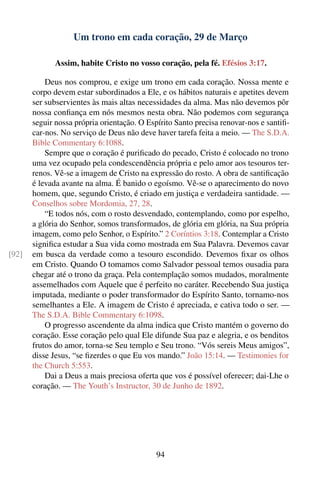 Um trono em cada coração, 29 de Março

              Assim, habite Cristo no vosso coração, pela fé. Efésios 3:17.

           Deus nos comprou, e exige um trono em cada coração. Nossa mente e
       corpo devem estar subordinados a Ele, e os hábitos naturais e apetites devem
       ser subservientes às mais altas necessidades da alma. Mas não devemos pôr
       nossa conﬁança em nós mesmos nesta obra. Não podemos com segurança
       seguir nossa própria orientação. O Espírito Santo precisa renovar-nos e santiﬁ-
       car-nos. No serviço de Deus não deve haver tarefa feita a meio. — The S.D.A.
       Bible Commentary 6:1088.
           Sempre que o coração é puriﬁcado do pecado, Cristo é colocado no trono
       uma vez ocupado pela condescendência própria e pelo amor aos tesouros ter-
       renos. Vê-se a imagem de Cristo na expressão do rosto. A obra de santiﬁcação
       é levada avante na alma. É banido o egoísmo. Vê-se o aparecimento do novo
       homem, que, segundo Cristo, é criado em justiça e verdadeira santidade. —
       Conselhos sobre Mordomia, 27, 28.
           “E todos nós, com o rosto desvendado, contemplando, como por espelho,
       a glória do Senhor, somos transformados, de glória em glória, na Sua própria
       imagem, como pelo Senhor, o Espírito.” 2 Coríntios 3:18. Contemplar a Cristo
       signiﬁca estudar a Sua vida como mostrada em Sua Palavra. Devemos cavar
[92]   em busca da verdade como a tesouro escondido. Devemos ﬁxar os olhos
       em Cristo. Quando O tomamos como Salvador pessoal temos ousadia para
       chegar até o trono da graça. Pela contemplação somos mudados, moralmente
       assemelhados com Aquele que é perfeito no caráter. Recebendo Sua justiça
       imputada, mediante o poder transformador do Espírito Santo, tornamo-nos
       semelhantes a Ele. A imagem de Cristo é apreciada, e cativa todo o ser. —
       The S.D.A. Bible Commentary 6:1098.
           O progresso ascendente da alma indica que Cristo mantém o governo do
       coração. Esse coração pelo qual Ele difunde Sua paz e alegria, e os benditos
       frutos do amor, torna-se Seu templo e Seu trono. “Vós sereis Meus amigos”,
       disse Jesus, “se ﬁzerdes o que Eu vos mando.” João 15:14. — Testimonies for
       the Church 5:553.
           Dai a Deus a mais preciosa oferta que vos é possível oferecer; dai-Lhe o
       coração. — The Youth’s Instructor, 30 de Junho de 1892.




                                             94
 