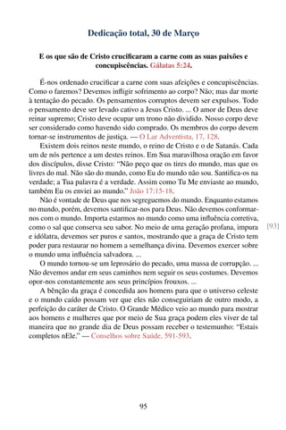 Dedicação total, 30 de Março

   E os que são de Cristo cruciﬁcaram a carne com as suas paixões e
                    concupiscências. Gálatas 5:24.

    É-nos ordenado cruciﬁcar a carne com suas afeições e concupiscências.
Como o faremos? Devemos inﬂigir sofrimento ao corpo? Não; mas dar morte
à tentação do pecado. Os pensamentos corruptos devem ser expulsos. Todo
o pensamento deve ser levado cativo a Jesus Cristo. ... O amor de Deus deve
reinar supremo; Cristo deve ocupar um trono não dividido. Nosso corpo deve
ser considerado como havendo sido comprado. Os membros do corpo devem
tornar-se instrumentos de justiça. — O Lar Adventista, 17, 128.
    Existem dois reinos neste mundo, o reino de Cristo e o de Satanás. Cada
um de nós pertence a um destes reinos. Em Sua maravilhosa oração em favor
dos discípulos, disse Cristo: “Não peço que os tires do mundo, mas que os
livres do mal. Não são do mundo, como Eu do mundo não sou. Santiﬁca-os na
verdade; a Tua palavra é a verdade. Assim como Tu Me enviaste ao mundo,
também Eu os enviei ao mundo.” João 17:15-18.
    Não é vontade de Deus que nos segreguemos do mundo. Enquanto estamos
no mundo, porém, devemos santiﬁcar-nos para Deus. Não devemos conformar-
nos com o mundo. Importa estarmos no mundo como uma inﬂuência corretiva,
como o sal que conserva seu sabor. No meio de uma geração profana, impura     [93]
e idólatra, devemos ser puros e santos, mostrando que a graça de Cristo tem
poder para restaurar no homem a semelhança divina. Devemos exercer sobre
o mundo uma inﬂuência salvadora. ...
    O mundo tornou-se um leprosário do pecado, uma massa de corrupção. ...
Não devemos andar em seus caminhos nem seguir os seus costumes. Devemos
opor-nos constantemente aos seus princípios frouxos. ...
    A bênção da graça é concedida aos homens para que o universo celeste
e o mundo caído possam ver que eles não conseguiriam de outro modo, a
perfeição do caráter de Cristo. O Grande Médico veio ao mundo para mostrar
aos homens e mulheres que por meio de Sua graça podem eles viver de tal
maneira que no grande dia de Deus possam receber o testemunho: “Estais
completos nEle.” — Conselhos sobre Saúde, 591-593.




                                    95
 