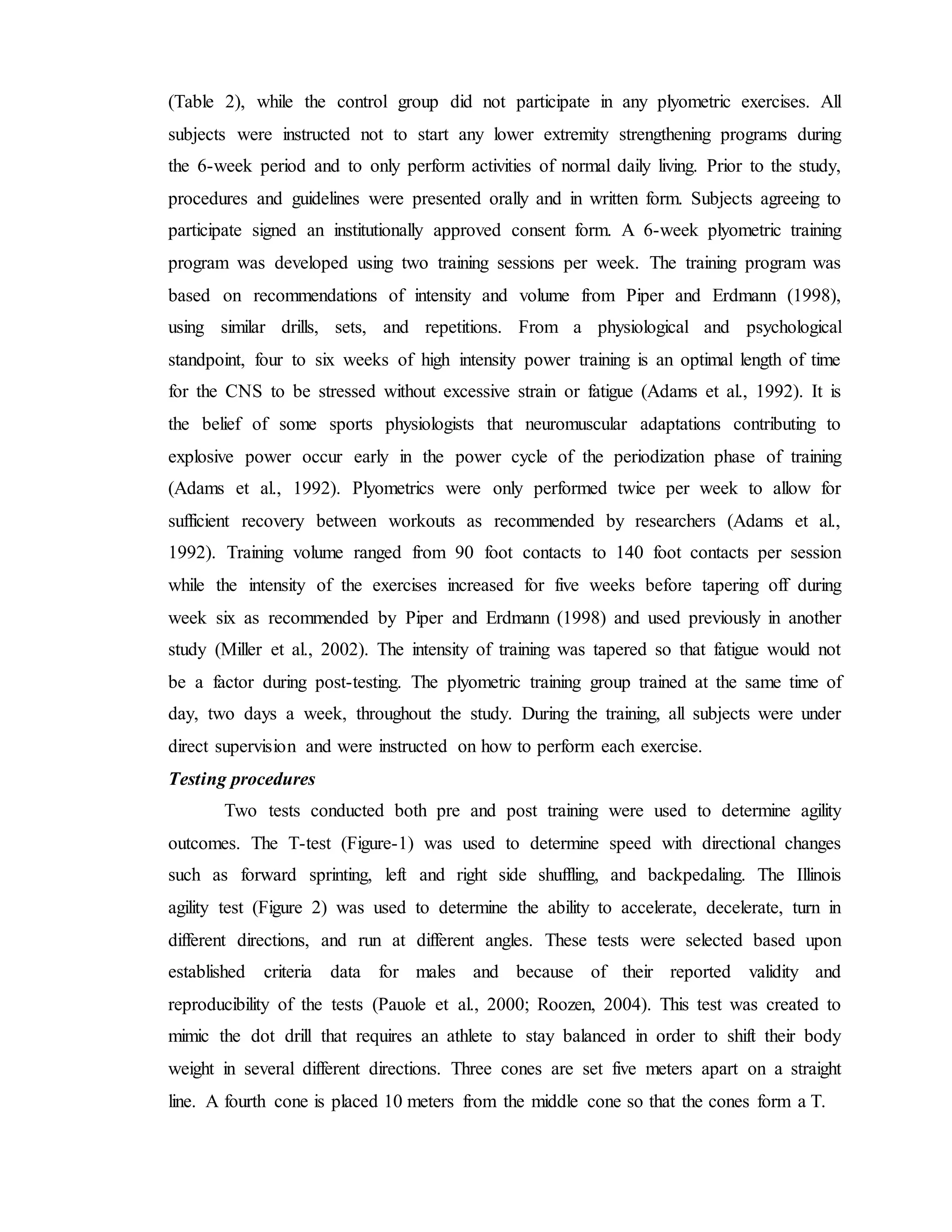 (Table 2), while the control group did not participate in any plyometric exercises. All
subjects were instructed not to start any lower extremity strengthening programs during
the 6-week period and to only perform activities of normal daily living. Prior to the study,
procedures and guidelines were presented orally and in written form. Subjects agreeing to
participate signed an institutionally approved consent form. A 6-week plyometric training
program was developed using two training sessions per week. The training program was
based on recommendations of intensity and volume from Piper and Erdmann (1998),
using similar drills, sets, and repetitions. From a physiological and psychological
standpoint, four to six weeks of high intensity power training is an optimal length of time
for the CNS to be stressed without excessive strain or fatigue (Adams et al., 1992). It is
the belief of some sports physiologists that neuromuscular adaptations contributing to
explosive power occur early in the power cycle of the periodization phase of training
(Adams et al., 1992). Plyometrics were only performed twice per week to allow for
sufficient recovery between workouts as recommended by researchers (Adams et al.,
1992). Training volume ranged from 90 foot contacts to 140 foot contacts per session
while the intensity of the exercises increased for five weeks before tapering off during
week six as recommended by Piper and Erdmann (1998) and used previously in another
study (Miller et al., 2002). The intensity of training was tapered so that fatigue would not
be a factor during post-testing. The plyometric training group trained at the same time of
day, two days a week, throughout the study. During the training, all subjects were under
direct supervision and were instructed on how to perform each exercise.
Testing procedures
Two tests conducted both pre and post training were used to determine agility
outcomes. The T-test (Figure-1) was used to determine speed with directional changes
such as forward sprinting, left and right side shuffling, and backpedaling. The Illinois
agility test (Figure 2) was used to determine the ability to accelerate, decelerate, turn in
different directions, and run at different angles. These tests were selected based upon
established criteria data for males and because of their reported validity and
reproducibility of the tests (Pauole et al., 2000; Roozen, 2004). This test was created to
mimic the dot drill that requires an athlete to stay balanced in order to shift their body
weight in several different directions. Three cones are set five meters apart on a straight
line. A fourth cone is placed 10 meters from the middle cone so that the cones form a T.
 