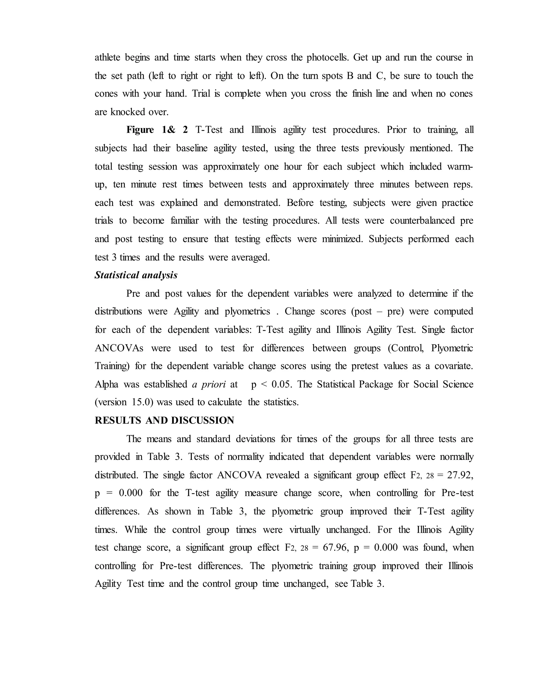 athlete begins and time starts when they cross the photocells. Get up and run the course in
the set path (left to right or right to left). On the turn spots B and C, be sure to touch the
cones with your hand. Trial is complete when you cross the finish line and when no cones
are knocked over.
Figure 1& 2 T-Test and Illinois agility test procedures. Prior to training, all
subjects had their baseline agility tested, using the three tests previously mentioned. The
total testing session was approximately one hour for each subject which included warm-
up, ten minute rest times between tests and approximately three minutes between reps.
each test was explained and demonstrated. Before testing, subjects were given practice
trials to become familiar with the testing procedures. All tests were counterbalanced pre
and post testing to ensure that testing effects were minimized. Subjects performed each
test 3 times and the results were averaged.
Statistical analysis
Pre and post values for the dependent variables were analyzed to determine if the
distributions were Agility and plyometrics . Change scores (post – pre) were computed
for each of the dependent variables: T-Test agility and Illinois Agility Test. Single factor
ANCOVAs were used to test for differences between groups (Control, Plyometric
Training) for the dependent variable change scores using the pretest values as a covariate.
Alpha was established a priori at p < 0.05. The Statistical Package for Social Science
(version 15.0) was used to calculate the statistics.
RESULTS AND DISCUSSION
The means and standard deviations for times of the groups for all three tests are
provided in Table 3. Tests of normality indicated that dependent variables were normally
distributed. The single factor ANCOVA revealed a significant group effect F2, 28 = 27.92,
p = 0.000 for the T-test agility measure change score, when controlling for Pre-test
differences. As shown in Table 3, the plyometric group improved their T-Test agility
times. While the control group times were virtually unchanged. For the Illinois Agility
test change score, a significant group effect F2, 28 = 67.96, p = 0.000 was found, when
controlling for Pre-test differences. The plyometric training group improved their Illinois
Agility Test time and the control group time unchanged, see Table 3.
 