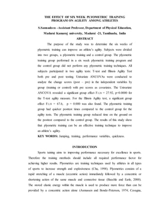 THE EFFECT OF SIX WEEK PLYOMETRIC TRAINING
PROGRAM ON AGILITY AMONG ATHLETES
S.Samsudeen –Assistant Professor, Department of Physical Education,
Madurai Kamaraj university, Madurai -21, Tamilnadu, India
ABSTRACT
The purpose of the study was to determine the six weeks of
plyometric training can improve an athlete’s agility. Subjects were divided
into two groups, a plyometric training and a control group. The plyometric
training group performed in a six week plyometric training program and
the control group did not perform any plyometric training techniques. All
subjects participated in two agility tests: T-test and Illinois Agility Test
both pre and post testing. Univariate ANCOVAs were conducted to
analyze the change scores (post – pre) in the independent variables by
group (training or control) with pre scores as covariates. The Univariate
ANCOVA revealed a significant group effect F2,28 = 27.92, p=0.0000 for
the T-test agility measure. For the Illinois Agility test, a significant group
effect F2,28 = 67.6, p = 0.000 was also found. The plyometric training
group had quicker posttest times compared to the control group for the
agility tests. The plyometric training group reduced time on the ground on
the posttest compared to the control group. The results of this study show
that plyometric training can be an effective training technique to improve
an athlete’s agility.
KEY WORDS: Jumping, training, performance variables, quickness.
INTRODUCTION
Sports taining aims to improving performance necessary for excellence in sports.
Therefore the training mrethods should include all required performance factor for
achieving higher results. Plyometrics are training techniques used by athletes in all types
of sports to increase strength and explosiveness (Chu, 1998). Plyometrics consists of a
rapid stretching of a muscle (eccentric action) immediately followed by a concentric or
shortening action of the same muscle and connective tissue (Baechle and Earle, 2000).
The stored elastic energy within the muscle is used to produce more force than can be
provided by a concentric action alone (Asmussen and Bonde-Peterson, 1974; Cavagna,
 