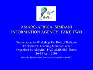 AMARC-AFRICA: SIMBANI
INFORMATION AGENCY, TAKE TWO
Presentation for Workshop The Role of Radio in
Development: Learning form each other
Organised by AMARC -FAO AMISNET Rome
16-18 April 2008
Marcelo Solervicens, Secretary General, AMARC
 