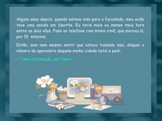 Alguns anos depois, quando estava indo para a faculdade, meu avião teve uma escala em Seattle. Eu teria mais ou menos meia hora entre os dois vôos. Falei ao telefone com minha irmã, que morava lá, por 15  minutos.  Então, sem nem mesmo sentir que estava fazendo isso, disquei o número da operadora daquela minha cidade natal e pedi: -  "Uma informação, por favor." 
