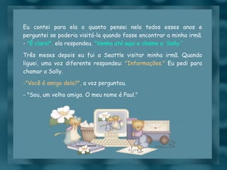 Eu contei para ela o quanto pensei nela todos esses anos e perguntei se poderia visitá-la quando fosse encontrar a minha irmã. -  "É claro!",  ela respondeu.  "Venha até aqui e chame a  Sally.“ Três meses depois eu fui a Seattle visitar minha irmã. Quando liguei, uma voz diferente respondeu:  "Informações."  Eu pedi para chamar a Sally.  "Você é amigo dela?",  a voz perguntou. - "Sou, um velho amigo. O meu nome é Paul." 