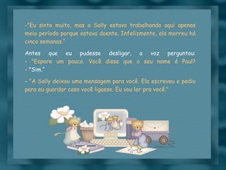 "Eu sinto muito, mas a Sally estava trabalhando aqui apenas meio período porque estava doente. Infelizmente, ela morreu há cinco semanas.“ Antes que eu pudesse desligar, a voz perguntou: -  "Espere um pouco. Você disse que o seu nome é Paul? - "Sim.“ -  "A Sally deixou uma mensagem para você. Ela escreveu e pediu para eu guardar caso você ligasse. Eu vou ler pra você." 