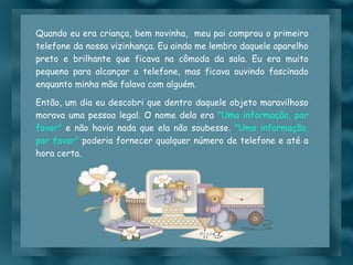 Quando eu era criança, bem novinha,  meu pai comprou o primeiro telefone da nossa vizinhança. Eu ainda me lembro daquele aparelho preto e brilhante que ficava na cômoda da sala. Eu era muito pequeno para alcançar o telefone, mas ficava ouvindo fascinado enquanto minha mãe falava com alguém. Então, um dia eu descobri que dentro daquele objeto maravilhoso morava uma pessoa legal. O nome dela era  "Uma informação, por favor"  e não havia nada que ela não soubesse.  "Uma informação, por favor"  poderia fornecer qualquer número de telefone e até a hora certa. 