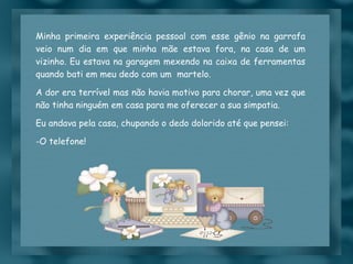 Minha primeira experiência pessoal com esse gênio na garrafa veio num dia em que minha mãe estava fora, na casa de um vizinho. Eu estava na garagem mexendo na caixa de ferramentas quando bati em meu dedo com um  martelo. A dor era terrível mas não havia motivo para chorar, uma vez que não tinha ninguém em casa para me oferecer a sua simpatia. Eu andava pela casa, chupando o dedo dolorido até que pensei:  O telefone! 