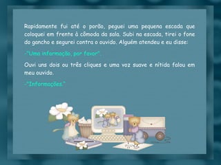 Rapidamente fui até o porão, peguei uma pequena escada que coloquei em frente à cômoda da sala. Subi na escada, tirei o fone do gancho e segurei contra o ouvido. Alguém atendeu e eu disse: "Uma informação, por favor". Ouvi uns dois ou três cliques e uma voz suave e nítida falou em meu ouvido. "Informações.“ 