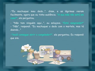 "Eu machuquei meu dedo...", disse, e as lágrimas vieram facilmente, agora que eu tinha audiência.  "A sua mãe não está em casa?" , ela perguntou. - "Não tem ninguém aqui...", eu soluçava.  "Está sangrando?" - "Não", respondi. "Eu machuquei o dedo com o martelo, mas tá doendo..." "Você consegue abrir o congelador?",  ela perguntou. Eu respondi que sim. 