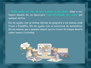 -  "Então pegue um cubo de gelo e passe no seu dedo",  disse a voz. Depois daquele dia, eu ligava para  "Uma informação, por  favor"  por qualquer motivo. Ela me ajudou com as minhas dúvidas de geografia e me ensinou onde ficava a Filadélfia. Ela me ajudou com os exercícios de matemática. Ela me ensinou que o pequeno esquilo que eu trouxe do bosque deveria comer nozes e frutinhas.  