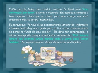 Então, um dia, Petey, meu canário, morreu. Eu liguei para  "Uma informação, por favor"  e contei o ocorrido.  Ela escutou e começou a falar aquelas coisas que se dizem para uma criança que está crescendo. Mas eu estava  inconsolável. Eu perguntava: "Por que é que os passarinhos cantam tão  lindamente e trazem tanta alegria pra gente para, no fim, acabar como um monte de penas no fundo de uma gaiola?"   Ela deve ter compreendido a minha preocupação, porque acrescentou mansamente:  "Paul, sempre lembre que existem outros mundos onde a gente pode cantar também..."  De  alguma maneira, depois disso eu me senti melhor. 