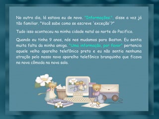 No outro dia, lá estava eu de novo.  "Informações.",  disse a voz já tão familiar. "Você sabe como se escreve 'exceção'?"  Tudo isso aconteceu na minha cidade natal ao norte do Pacifico. Quando eu tinha 9 anos, nós nos mudamos para Boston. Eu sentia muita falta da minha amiga.  "Uma informação, por favor"  pertencia aquele velho aparelho telefônico preto e eu não sentia nenhuma atração pelo nosso novo aparelho telefônico branquinho que ficava na nova cômoda na nova sala. 
