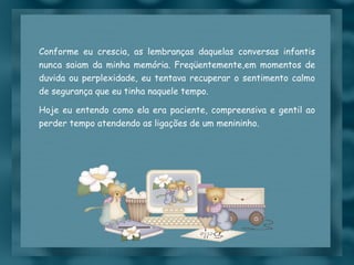 Conforme eu crescia, as lembranças daquelas conversas infantis nunca saiam da minha memória. Freqüentemente,em momentos de duvida ou perplexidade, eu tentava recuperar o sentimento calmo de segurança que eu tinha naquele tempo. Hoje eu entendo como ela era paciente, compreensiva e gentil ao perder tempo atendendo as ligações de um menininho. 