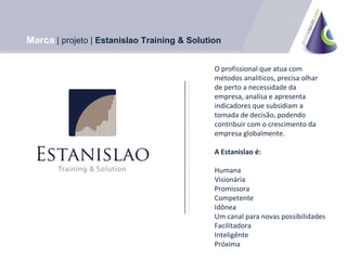 O profissional que atua com métodos analíticos, precisa olhar de perto a necessidade da empresa, analisa e apresenta indicadores que subsidiam a tomada de decisão, podendo contribuir com o crescimento da empresa globalmente. A Estanislao é: Humana Visionária Promissora Competente Idônea Um canal para novas possibilidades Facilitadora Inteligênte Próxima Marca | projeto | Estanislao Training & Solution