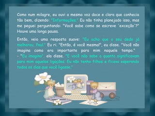 Slide feito por luannarj@uol.com.br
Como num milagre, eu ouvi a mesma voz doce e clara que conhecia
tão bem, dizendo: "Informações." Eu não tinha planejado isso, mas
me peguei perguntando: "Você sabe como se escreve 'exceção'?"
Houve uma longa pausa.
Então, veio uma resposta suave: "Eu acho que o seu dedo já
melhorou, Paul." Eu ri. "Então, é você mesma!", eu disse. "Você não
imagina como era importante para mim naquele tempo."
- "Eu imagino", ela disse. "E você não sabe o quanto significavam
para mim aquelas ligações. Eu não tenho filhos e ficava esperando
todos os dias que você ligasse."
 