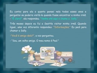 Slide feito por luannarj@uol.com.br
Eu contei para ela o quanto pensei nela todos esses anos e
perguntei se poderia visitá-la quando fosse encontrar a minha irmã.
- "É claro!", ela respondeu. "Venha até aqui e chame a  Sally.“
Três meses depois eu fui a Seattle visitar minha irmã. Quando
liguei, uma voz diferente respondeu: "Informações." Eu pedi para
chamar a Sally.
-"Você é amigo dela?", a voz perguntou.
- "Sou, um velho amigo. O meu nome é Paul."
 