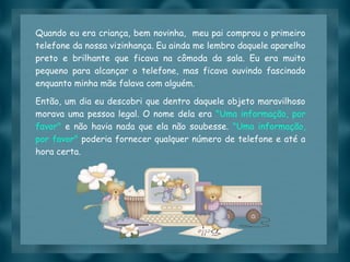 Slide feito por luannarj@uol.com.br
Quando eu era criança, bem novinha, meu pai comprou o primeiro
telefone da nossa vizinhança. Eu ainda me lembro daquele aparelho
preto e brilhante que ficava na cômoda da sala. Eu era muito
pequeno para alcançar o telefone, mas ficava ouvindo fascinado
enquanto minha mãe falava com alguém.
Então, um dia eu descobri que dentro daquele objeto maravilhoso
morava uma pessoa legal. O nome dela era "Uma informação, por
favor" e não havia nada que ela não soubesse. "Uma informação,
por favor" poderia fornecer qualquer número de telefone e até a
hora certa.
 
