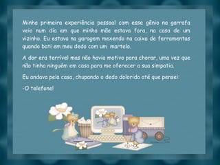 Slide feito por luannarj@uol.com.br
Minha primeira experiência pessoal com esse gênio na garrafa
veio num dia em que minha mãe estava fora, na casa de um
vizinho. Eu estava na garagem mexendo na caixa de ferramentas
quando bati em meu dedo com um  martelo.
A dor era terrível mas não havia motivo para chorar, uma vez que
não tinha ninguém em casa para me oferecer a sua simpatia.
Eu andava pela casa, chupando o dedo dolorido até que pensei:
-O telefone!
 