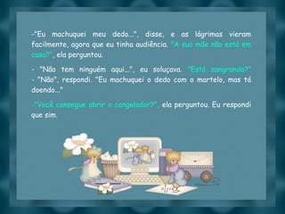 Slide feito por luannarj@uol.com.br
-"Eu machuquei meu dedo...", disse, e as lágrimas vieram
facilmente, agora que eu tinha audiência. "A sua mãe não está em
casa?", ela perguntou.
- "Não tem ninguém aqui...", eu soluçava. "Está sangrando?"
- "Não", respondi. "Eu machuquei o dedo com o martelo, mas tá
doendo..."
-"Você consegue abrir o congelador?", ela perguntou. Eu respondi
que sim.
 