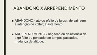 ABANDONO X ARREPENDIMENTO
■ ABANDONO - ato ou efeito de largar, de sair sem
a intenção de voltar; afastamento.
■ ARREPENDIMENTO - negação ou desistência de
algo feito ou pensado em tempos passados,
mudança de atitude.
 
