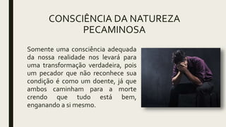 CONSCIÊNCIA DA NATUREZA
PECAMINOSA
Somente uma consciência adequada
da nossa realidade nos levará para
uma transformação verdadeira, pois
um pecador que não reconhece sua
condição é como um doente, já que
ambos caminham para a morte
crendo que tudo está bem,
enganando a si mesmo.
 